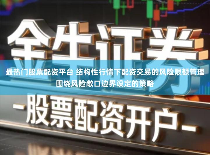 最热门股票配资平台 结构性行情下配资交易的风险限额管理围绕风险敞口边界设定的策略