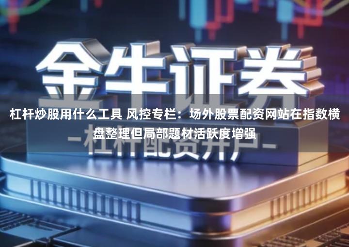 杠杆炒股用什么工具 风控专栏：场外股票配资网站在指数横盘整理但局部题材活跃度增强