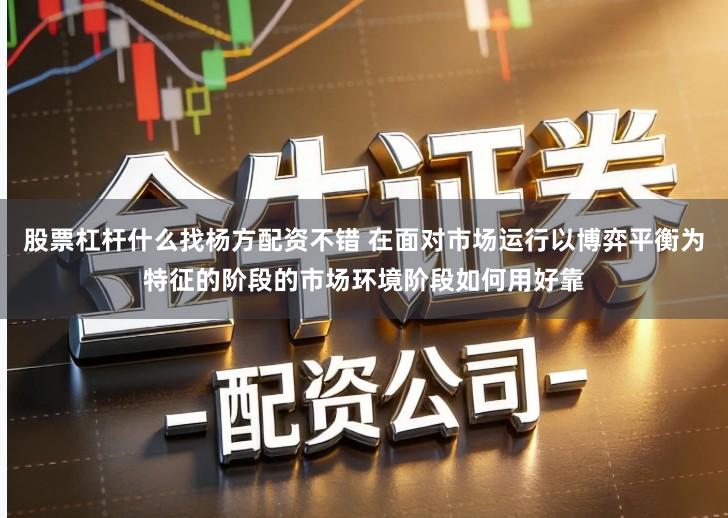 股票杠杆什么找杨方配资不错 在面对市场运行以博弈平衡为特征的阶段的市场环境阶段如何用好靠